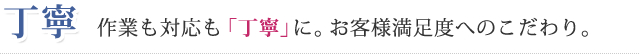 丁寧 作業も対応も「丁寧」に。お客様満足度へのこだわり。